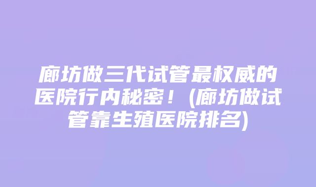 廊坊做三代试管最权威的医院行内秘密！(廊坊做试管靠生殖医院排名)