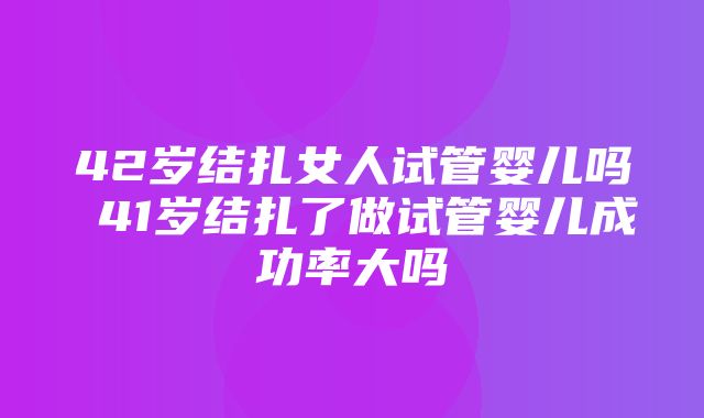 42岁结扎女人试管婴儿吗 41岁结扎了做试管婴儿成功率大吗