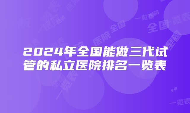 2024年全国能做三代试管的私立医院排名一览表