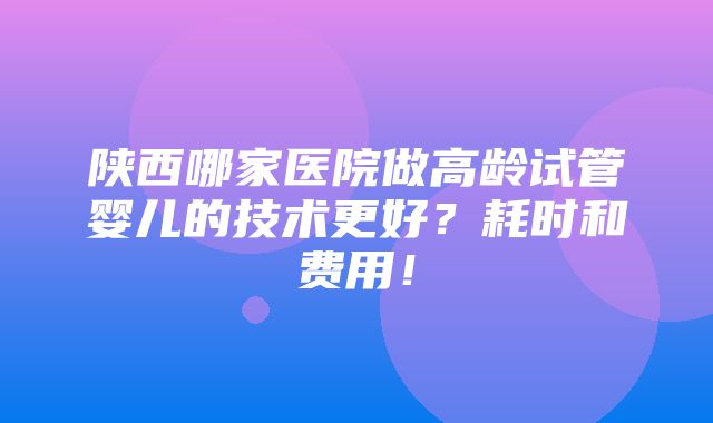 陕西哪家医院做高龄试管婴儿的技术更好？耗时和费用！