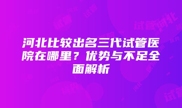 河北比较出名三代试管医院在哪里？优势与不足全面解析