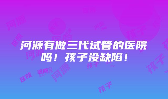 河源有做三代试管的医院吗！孩子没缺陷！