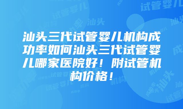 汕头三代试管婴儿机构成功率如何汕头三代试管婴儿哪家医院好！附试管机构价格！