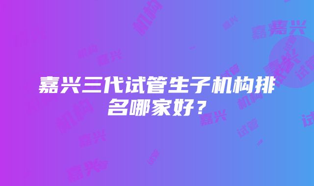 嘉兴三代试管生子机构排名哪家好？