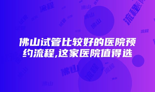 佛山试管比较好的医院预约流程,这家医院值得选