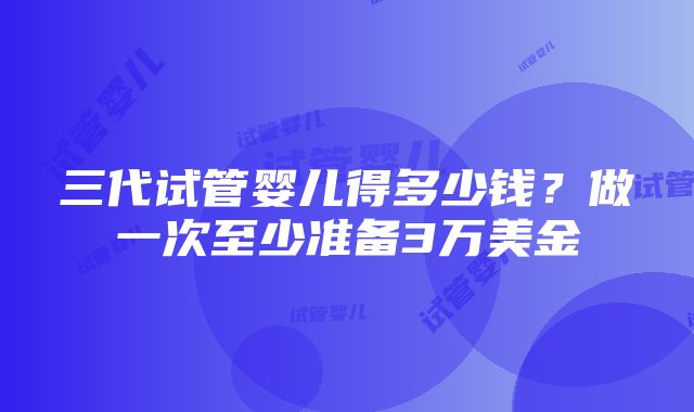 三代试管婴儿得多少钱？做一次至少准备3万美金