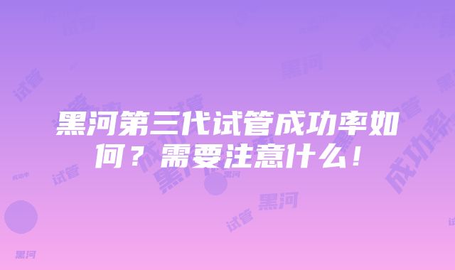 黑河第三代试管成功率如何？需要注意什么！