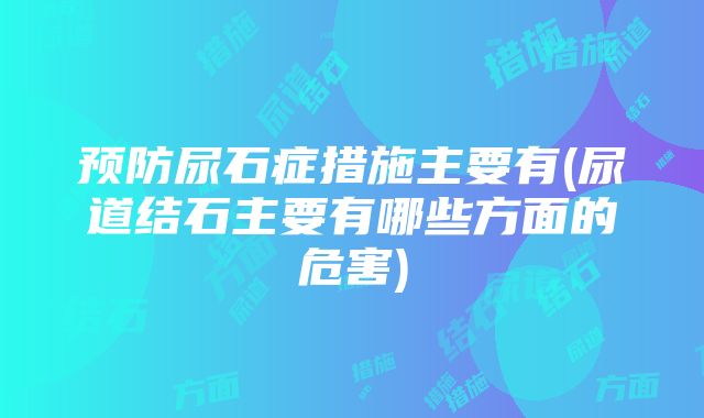 预防尿石症措施主要有(尿道结石主要有哪些方面的危害)