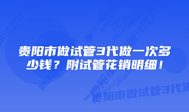 贵阳市做试管3代做一次多少钱？附试管花销明细！