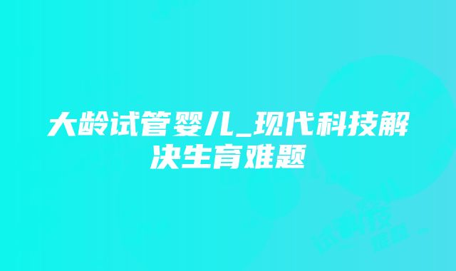 大龄试管婴儿_现代科技解决生育难题