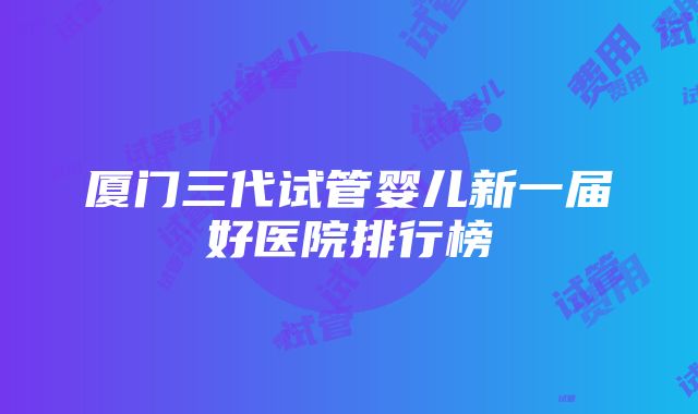 厦门三代试管婴儿新一届好医院排行榜