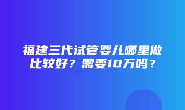 福建三代试管婴儿哪里做比较好？需要10万吗？