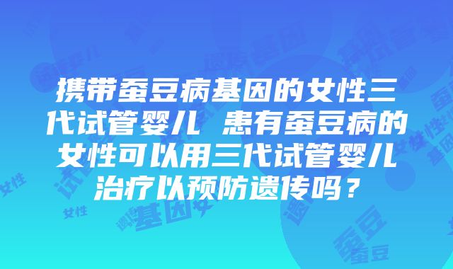 携带蚕豆病基因的女性三代试管婴儿 患有蚕豆病的女性可以用三代试管婴儿治疗以预防遗传吗？