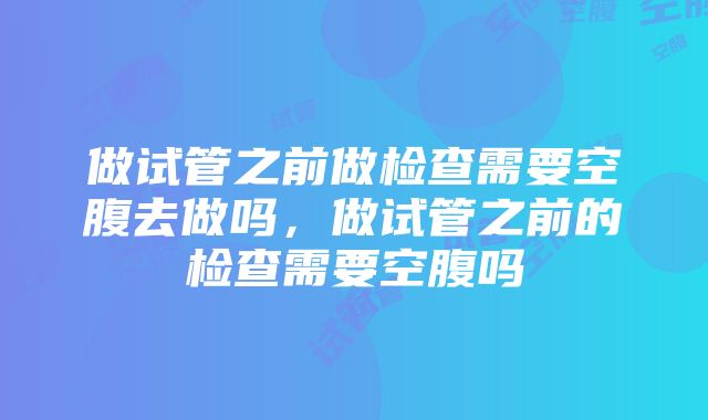 做试管之前做检查需要空腹去做吗，做试管之前的检查需要空腹吗