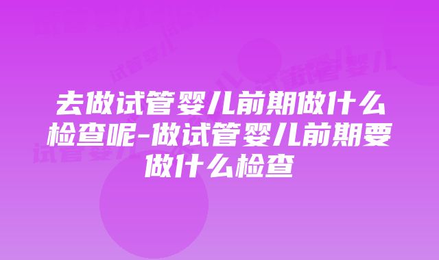 去做试管婴儿前期做什么检查呢-做试管婴儿前期要做什么检查