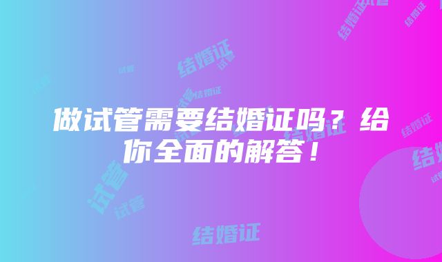 做试管需要结婚证吗？给你全面的解答！