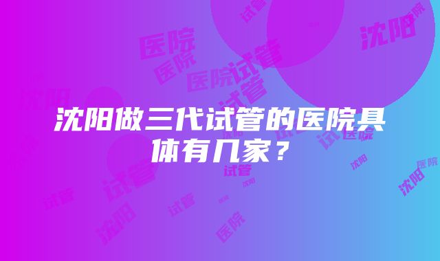 沈阳做三代试管的医院具体有几家？