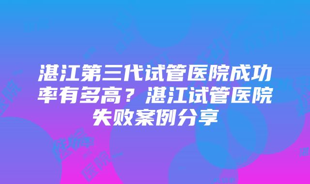 湛江第三代试管医院成功率有多高？湛江试管医院失败案例分享