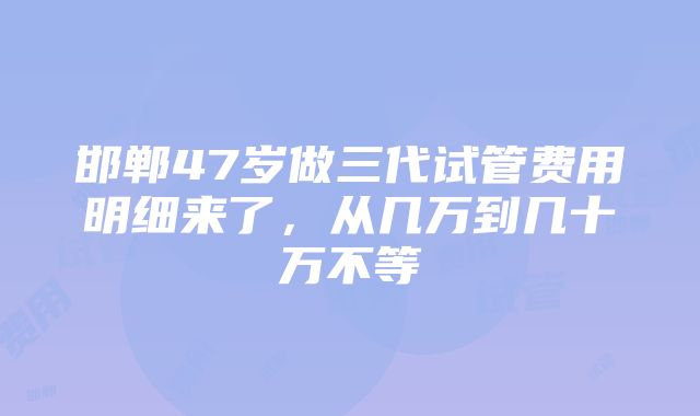 邯郸47岁做三代试管费用明细来了，从几万到几十万不等