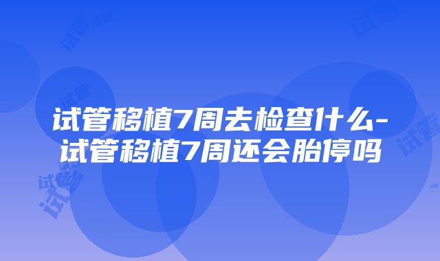 试管移植7周去检查什么-试管移植7周还会胎停吗