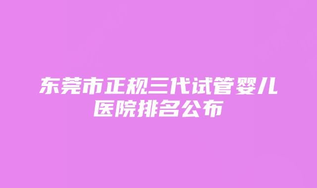 东莞市正规三代试管婴儿医院排名公布