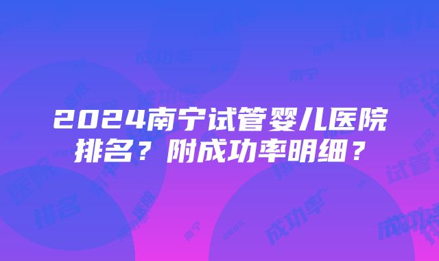 2024南宁试管婴儿医院排名？附成功率明细？