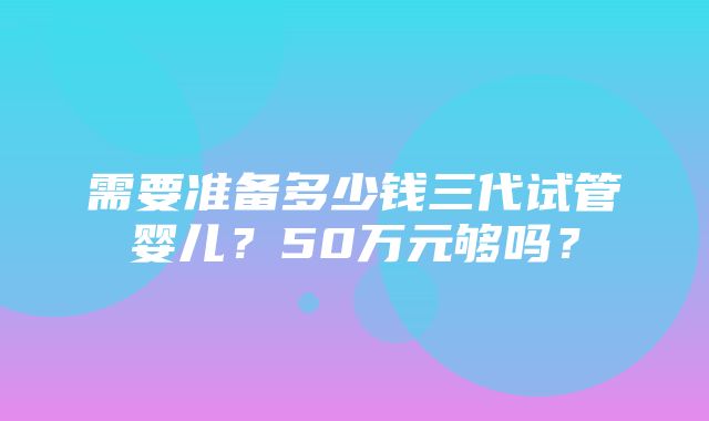 需要准备多少钱三代试管婴儿？50万元够吗？