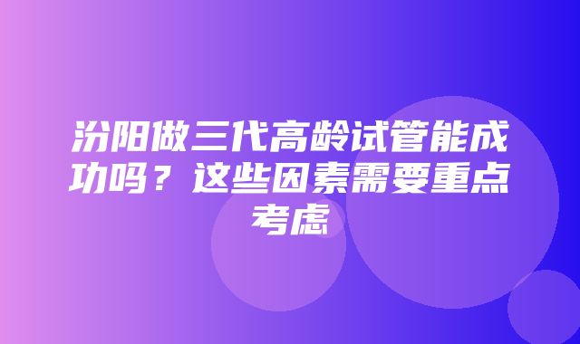 汾阳做三代高龄试管能成功吗？这些因素需要重点考虑