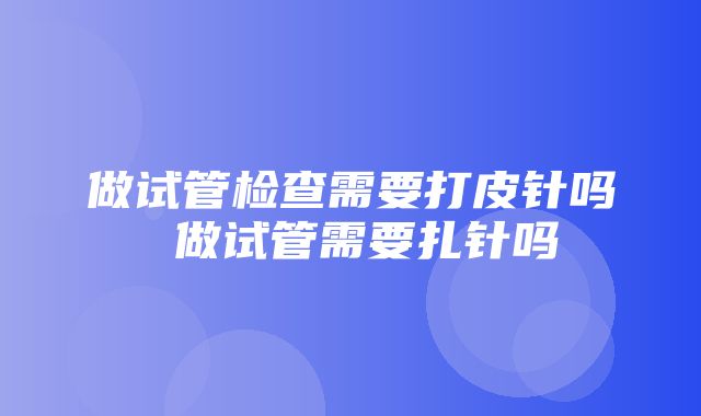 做试管检查需要打皮针吗 做试管需要扎针吗