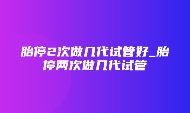 胎停2次做几代试管好_胎停两次做几代试管