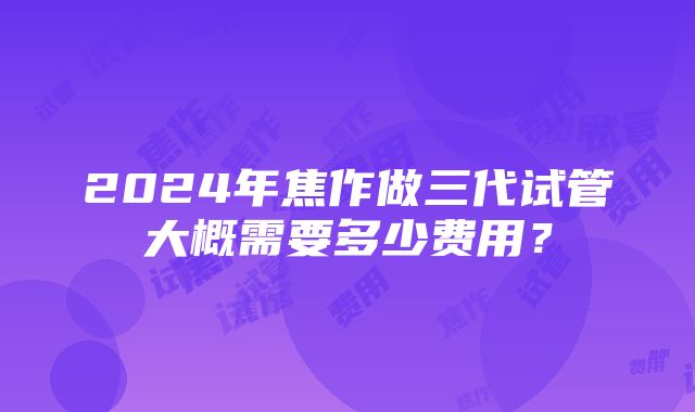 2024年焦作做三代试管大概需要多少费用？