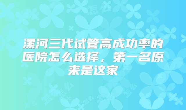 漯河三代试管高成功率的医院怎么选择，第一名原来是这家