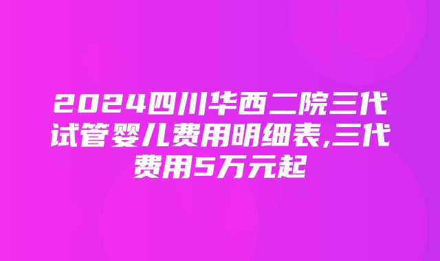 2024四川华西二院三代试管婴儿费用明细表,三代费用5万元起