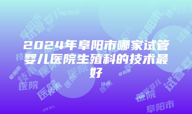 2024年阜阳市哪家试管婴儿医院生殖科的技术最好