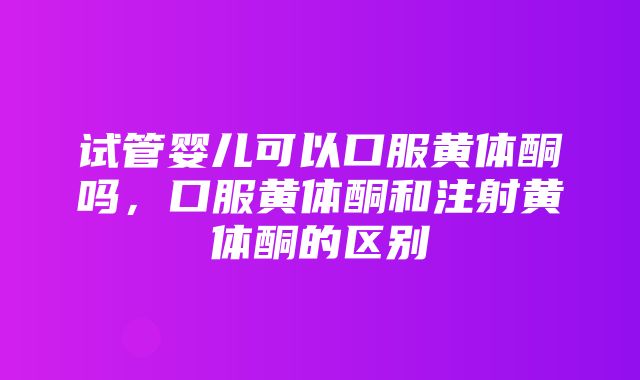 试管婴儿可以口服黄体酮吗，口服黄体酮和注射黄体酮的区别