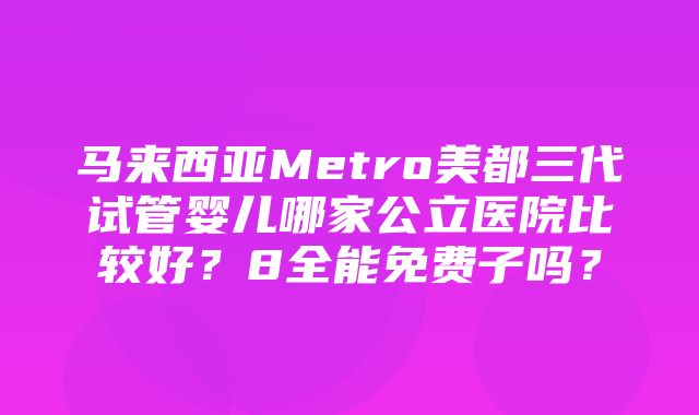 马来西亚Metro美都三代试管婴儿哪家公立医院比较好？8全能免费子吗？