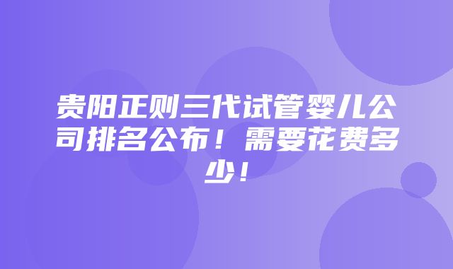 贵阳正则三代试管婴儿公司排名公布！需要花费多少！