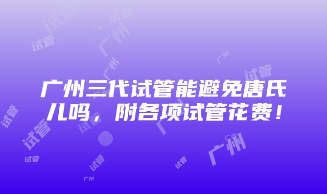 广州三代试管能避免唐氏儿吗，附各项试管花费！