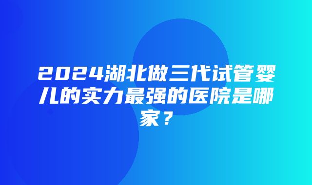 2024湖北做三代试管婴儿的实力最强的医院是哪家？