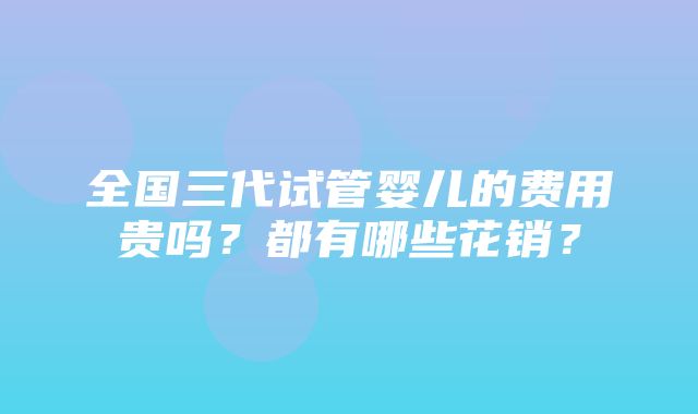 全国三代试管婴儿的费用贵吗？都有哪些花销？