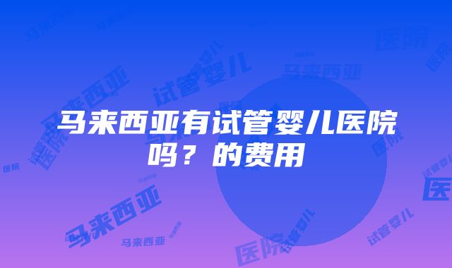 马来西亚有试管婴儿医院吗？的费用