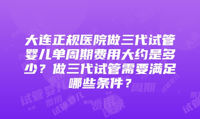 大连正规医院做三代试管婴儿单周期费用大约是多少？做三代试管需要满足哪些条件？