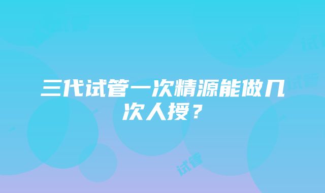 三代试管一次精源能做几次人授？