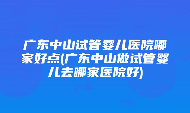 广东中山试管婴儿医院哪家好点(广东中山做试管婴儿去哪家医院好)