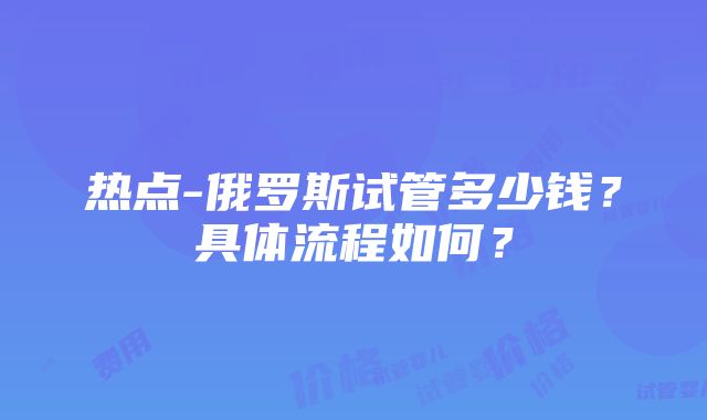 热点-俄罗斯试管多少钱？具体流程如何？