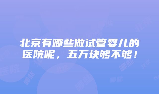 北京有哪些做试管婴儿的医院呢，五万块够不够！