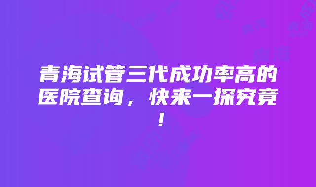 青海试管三代成功率高的医院查询，快来一探究竟！