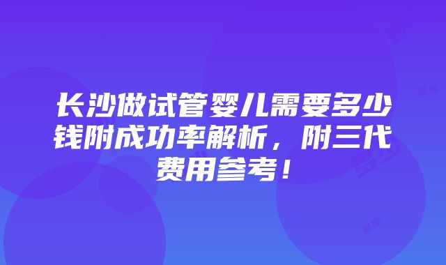 长沙做试管婴儿需要多少钱附成功率解析，附三代费用参考！