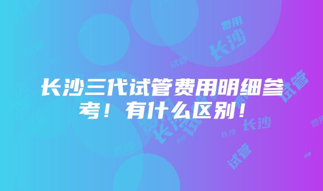 长沙三代试管费用明细参考！有什么区别！