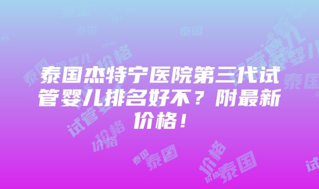 泰国杰特宁医院第三代试管婴儿排名好不？附最新价格！